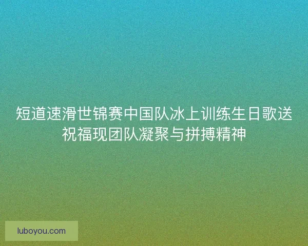 短道速滑世锦赛中国队冰上训练生日歌送祝福现团队凝聚与拼搏精神