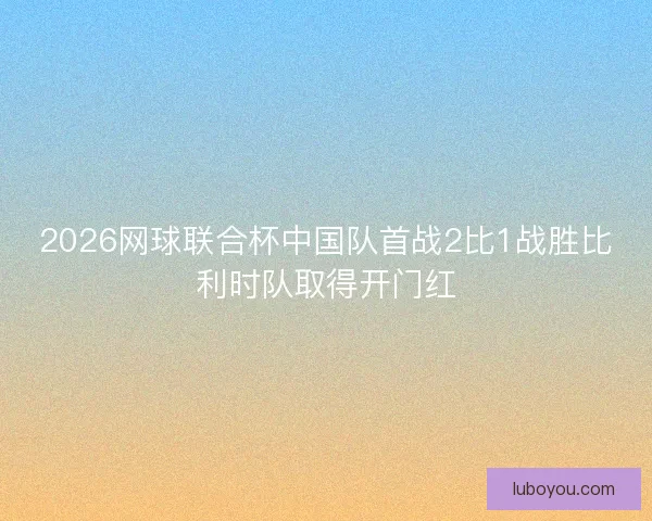 2026网球联合杯中国队首战2比1战胜比利时队取得开门红