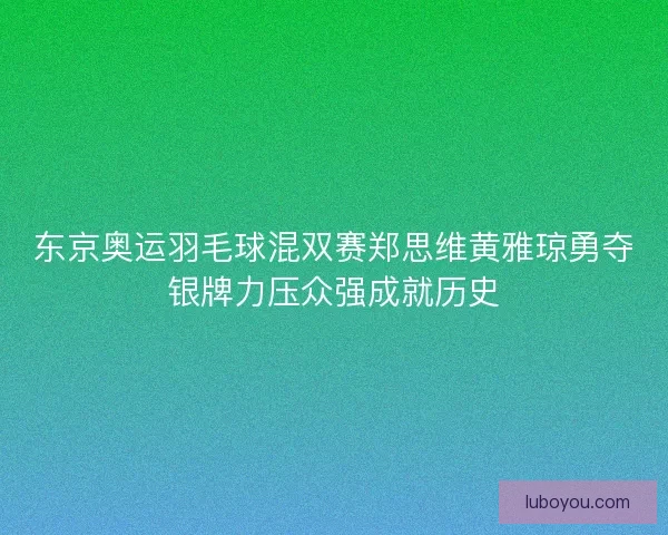 东京奥运羽毛球混双赛郑思维黄雅琼勇夺银牌力压众强成就历史