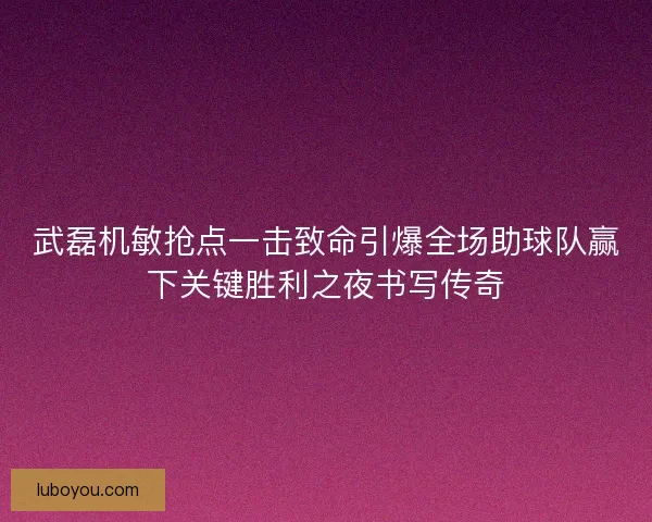 武磊机敏抢点一击致命引爆全场助球队赢下关键胜利之夜书写传奇